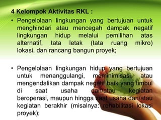 4 Kelompok Aktivitas RKL :
• Pengelolaan lingkungan yang bertujuan untuk
menghindari atau mencegah dampak negatif
lingkungan hidup melalui pemilihan atas
alternatif, tata letak (tata ruang mikro)
lokasi, dan rancang bangun proyek;

• Pengelolaan lingkungan hidup yang bertujuan
untuk menanggulangi, meminimisasi, atau
mengendalikan dampak negatif baik yang timbul
di
saat
usaha
dan/atau
kegiatan
beroperasi, maupun hingga saat usaha dan/atau
kegiatan berakhir (misalnya: rehabilitasi lokasi
proyek);

 
