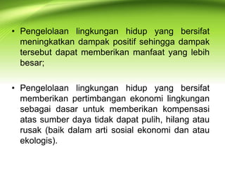 • Pengelolaan lingkungan hidup yang bersifat
meningkatkan dampak positif sehingga dampak
tersebut dapat memberikan manfaat yang lebih
besar;
• Pengelolaan lingkungan hidup yang bersifat
memberikan pertimbangan ekonomi lingkungan
sebagai dasar untuk memberikan kompensasi
atas sumber daya tidak dapat pulih, hilang atau
rusak (baik dalam arti sosial ekonomi dan atau
ekologis).

 