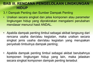 BAB III. RENCANA PENGELOLAAN LINGKUNGAN
HIDUP
3.1 Dampak Penting dan Sumber Dampak Penting
• Uraikan secara singkat dan jelas komponen atau parameter
Iingkungan hidup yang diprakirakan mengalami perubahan
mendasar menurut hasil ANDAL.
• Apabila dampak penting timbul sebagai akibat langsung dari
rencana usaha dan/atau kegiatan, maka uraikan secara
singkat jenis usaha dan/atau kegiatan yang merupakan
penyebab timbulnya dampak penting;
• Apabila dampak penting timbul sebagai akibat berubahnya
komponen Iingkungan hidup yang lain, maka jelaskan
secara singkat komponen dampak penting tersebut

 