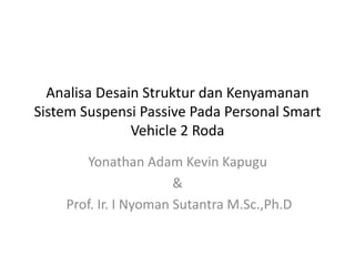 Analisa Desain Struktur dan Kenyamanan 
Sistem Suspensi Passive Pada Personal Smart 
Vehicle 2 Roda 
Yonathan Adam Kevin Kapugu 
& 
Prof. Ir. I Nyoman Sutantra M.Sc.,Ph.D 
 