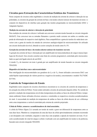 Circuitos para Extracção das Características Estáticas dos Transístores
Neste conjunto de circuitos estão englobados o circuito de medição da corrente de colector e detecção da sua
polaridade, os circuitos de geração da corrente de base e da tensão colector-emissor do transístor em teste e o
conjunto de dispositivos de interface para geração das tensões programadas no microcontrolador (DAC e
Adaptador bipolar).

Medição da corrente de colector e detecção de polaridade
Para medição da corrente de colector é utilizado um conversor corrente-tensão baseado no circuito integrado
MAX472. Este conversor tem as entradas flutuantes e permite medir corrente em ambos os sentidos sem
perda da informação do respectivo sinal algébrico. Para compatibilizar a gama de tensões de saída deste con-
versor com a gama de tensões de entrada do conversor analógico-digital do microcontrolador foi utilizado
um circuito deslocador de nível, obtendo-se assim variações de tensão entre 0 e 5V.

Geração da corrente de base e da tensão colector-emissor do transístor em teste
A geração da corrente de base é efectuada por um amplificador de transconductância de carga à massa (topo-
logia de Howland). Este circuito constitui uma fonte de corrente programável, controlada pelo microcontro-
lador ao qual está ligado através de um DAC.
A tensão VCE do transistor em teste é gerada por um amplificador de tensão baseado no circuito integrado
TDA2030.

Dispositivo de interface com o microcontrolador
Para interligação do microcontrolador aos geradores de IB e de VCE foram utilizados conversores DAC com
saída bipolar (representação de valores positivos e negativos de tensão), concretamente o modelo TLC7628C
de 8 bits.

Controlo da Temperatura de Ensaio
Englobados neste conjunto de circuitos electrónicos encontram-se os circuitos de controlo da temperatura e
de actuação da célula de Peltier. Foram ainda realizados circuitos de protecção daquela célula. No sentido de
permitir a medição das temperaturas envolvidas (temperaturas de ambas as faces da célula de Peltier e tempe-
ratura ambiente) foram utilizados diversos sensores e construídos os respectivos circuitos acondicionadores
de sinal. A necessidade de medição da temperatura de ambas as faces da célula decorre de ser a diferença
entre estas temperaturas a variável controlada pelo sistema de controlo projectado.

Célula de Peltier, sensores e acondicionadores de sinal associados.
A célula de Peltier (figura 2) é actuada em tensão de modo a gerar um diferencial de temperatura entre as
suas duas faces. Mantém-se a temperatura de uma das faces da célula aproximadamente constante recorrendo
a um dissipador com ventilador, enquanto à outra face está acoplada a cápsula do transístor em teste. O cir-
cuito acondicionador de sinal de ataque à célula é realizado com um amplificador de tensão (e de potência),
baseado num circuito integrado TDA2030.
 