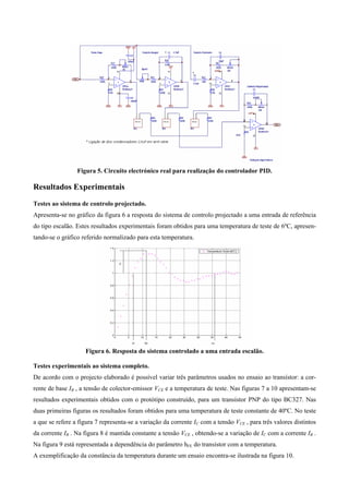 Figura 5. Circuito electrónico real para realização do controlador PID.

Resultados Experimentais
Testes ao sistema de controlo projectado.
Apresenta-se no gráfico da figura 6 a resposta do sistema de controlo projectado a uma entrada de referência
do tipo escalão. Estes resultados experimentais foram obtidos para uma temperatura de teste de 6ºC, apresen-
tando-se o gráfico referido normalizado para esta temperatura.




                    Figura 6. Resposta do sistema controlado a uma entrada escalão.

Testes experimentais ao sistema completo.
De acordo com o projecto elaborado é possível variar três parâmetros usados no ensaio ao transístor: a cor-
rente de base IB , a tensão de colector-emissor VCE e a temperatura de teste. Nas figuras 7 a 10 apresentam-se
resultados experimentais obtidos com o protótipo construído, para um transístor PNP do tipo BC327. Nas
duas primeiras figuras os resultados foram obtidos para uma temperatura de teste constante de 40ºC. No teste
a que se refere a figura 7 representa-se a variação da corrente IC com a tensão VCE , para três valores distintos
da corrente IB . Na figura 8 é mantida constante a tensão VCE , obtendo-se a variação de IC com a corrente IB .
Na figura 9 está representada a dependência do parâmetro hFE do transístor com a temperatura.
A exemplificação da constância da temperatura durante um ensaio encontra-se ilustrada na figura 10.
 