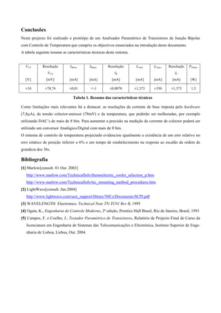 Conclusões
Neste projecto foi realizado o protótipo de um Analisador Paramétrico de Transístores de Junção Bipolar
com Controlo de Temperatura que cumpriu os objectivos enunciados na introdução deste documento.
A tabela seguinte resume as características técnicas deste sistema.


  VCE        Resolução        IBmin.      IBmax.      Resolução        ICmin    ICmax.   Resolução   PDmax.
                VCE                                       IB                                 IC
  [V]          [mV]           [mA]        [mA]          [mA]          [mA]      [mA]       [mA]       [W]

  ±10         ±78,74          ±0,01        +/-1        ±0,0078        ±1,373    ±350      ±1,373       1,5

                                Tabela 1. Resumo das características técnicas

Como limitações mais relevantes há a destacar: as resoluções da corrente de base imposta pelo hardware
(7,8µA), da tensão colector-emissor (78mV) e da temperatura, que poderão ser melhoradas, por exemplo
utilizando DAC’s de mais de 8 bits. Para aumentar a precisão na medição da corrente de colector poderá ser
utilizado um conversor Analógico/Digital com mais de 8 bits.
O sistema de controlo de temperatura projectado evidenciou igualmente a existência de um erro relativo no
erro estático de posição inferior a 6% e um tempo de estabelecimento na resposta ao escalão da ordem de
grandeza dos 36s.

Bibliografia
[1] Marlow[consult. 01 Out. 2003]
   http://www.marlow.com/TechnicalInfo/themoelectric_cooler_selection_p.htm
   http://www.marlow.com/TechnicalInfo/tec_mounting_method_procedures.htm
[2] LightWave[consult. Jan.2004]
   http://www.lightwave.com/sect_support/library/NICs/Documents/SCPI.pdf
[3] WAVELENGTH Electronics- Technical Note TN-TC01 Rev B, 1995
[4] Ogata, K., Engenharia de Controle Moderno, 2ª edição, Prentice Hall Brasil, Rio de Janeiro, Brasil, 1993
[5] Campos, F. e Coelho, J., Testador Paramétrico de Transístores, Relatório de Projecto Final de Curso da
   licenciatura em Engenharia de Sistemas das Telecomunicações e Electrónica, Instituto Superior de Enge-
   nharia de Lisboa, Lisboa, Out. 2004.
 