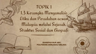 SHARIFAH NUR ABU
POLITEKNIK MERLIMAU MELAKA
TOPIK 1
1.3 Kerangka Menganalisis
Etika dan Peradaban acuan
Malaysia melalui Sejarah,
Struktur Sosial dan Biografi
 