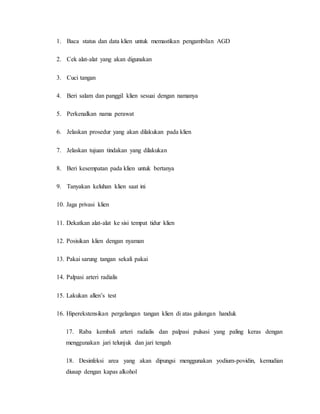 1. Baca status dan data klien untuk memastikan pengambilan AGD 
2. Cek alat-alat yang akan digunakan 
3. Cuci tangan 
4. Beri salam dan panggil klien sesuai dengan namanya 
5. Perkenalkan nama perawat 
6. Jelaskan prosedur yang akan dilakukan pada klien 
7. Jelaskan tujuan tindakan yang dilakukan 
8. Beri kesempatan pada klien untuk bertanya 
9. Tanyakan keluhan klien saat ini 
10. Jaga privasi klien 
11. Dekatkan alat-alat ke sisi tempat tidur klien 
12. Posisikan klien dengan nyaman 
13. Pakai sarung tangan sekali pakai 
14. Palpasi arteri radialis 
15. Lakukan allen’s test 
16. Hiperekstensikan pergelangan tangan klien di atas gulungan handuk 
17. Raba kembali arteri radialis dan palpasi pulsasi yang paling keras dengan 
menggunakan jari telunjuk dan jari tengah 
18. Desinfeksi area yang akan dipungsi menggunakan yodium-povidin, kemudian 
diusap dengan kapas alkohol 
 