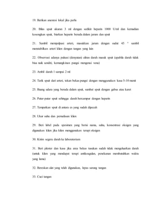 19. Berikan anestesi lokal jika perlu 
20. Bilas spuit ukuran 3 ml dengan sedikit heparin 1000 U/ml dan kemudian 
kosongkan spuit, biarkan heparin berada dalam jarum dan spuit 
21. Sambil mempalpasi arteri, masukkan jarum dengan sudut 45 ° sambil 
menstabilkan arteri klien dengan tangan yang lain 
22. Observasi adanya pulsasi (denyutan) aliran darah masuk spuit (apabila darah tidak 
bisa naik sendiri, kemungkinan pungsi mengenai vena) 
23. Ambil darah 1 sampai 2 ml 
24. Tarik spuit dari arteri, tekan bekas pungsi dengan menggunakan kasa 5-10 menit 
25. Buang udara yang berada dalam spuit, sumbat spuit dengan gabus atau karet 
26. Putar-putar spuit sehingga darah bercampur dengan heparin 
27. Tempatkan spuit di antara es yang sudah dipecah 
28. Ukur suhu dan pernafasan klien 
29. Beri label pada spesimen yang berisi nama, suhu, konsentrasi oksigen yang 
digunakan klien jika kilen menggunakan terapi oksigen 
30. Kirim segera darah ke laboratorium 
31. Beri plester dan kasa jika area bekas tusukan sudah tidak mengeluarkan darah 
(untuk klien yang mendapat terapi antikoagulan, penekanan membutuhkan waktu 
yang lama) 
32. Bereskan alat yang telah digunakan, lepas sarung tangan 
33. Cuci tangan 
 