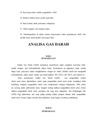 34. Kaji respon klien setelah pengambilan AGD 
35. Berikan reinforcement positif pada klien 
36. Buat kontrak untuk pertemuan selanjutnya 
37. Akhiri kegiatan dan ucapkan salam 
38. Dokumentasikan di dalam catatan keperawatan waktu pemeriksaan AGD, dari 
sebelah mana darah diambil dan respon klien 
ANALISA GAS DARAH 
BAB I 
PENDAHULUAN 
Analisa Gas Darah (AGD) merupakan pemeriksaan untuk mengukur keasaman (pH), 
jumlah oksigen, dan karbondioksida dalam darah. Pemeriksaan ini digunakan untuk menilai 
fungsi kerja paru-paru dalam menghantarkan oksigen ke dalam sirkulasi darah dan mengambil 
karbondioksida dalam darah. Analisa gas darah meliputi PO2, PCO3, pH, HCO3, dan saturasi O2. 
Pada pemeriksaan Analisa Gas Darah (AGD) , cara pengambilan sampel 
darah arteri harus diperhatikan, sebab pada pengambilan darah arteri resiko komplikasi lebih 
berbahaya daripada pengambilan darah vena (venipuncture) maupun skinpuncture. Oleh sebab 
itu seorang analis (plebotomis) harus mengerti tentang indikasi pengambilan darah arteri, kontra 
indikasi pengambilan darah arteri, persiapan alat yang akan digunakan, Alat Perlindungan Diri 
(APD) bagi plebotomis, dan yang paling penting adalah mengerti dimana letak pengambilan 
darah arteri. Semua bagian tersebut akan dijelaskan pada bagian II tentang pembahasan. 
BAB II 
PEMBAHASAN 
 