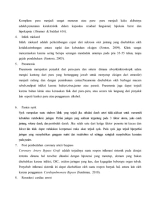 Komplians paru menjadi sangat menurun atau paru- paru menjadi kaku akibatnya 
adalah penurunan karakteristik dalam kapasitas residual fungsional, hipoksia berat dan 
hipokapnia ( Brunner & Suddart 616). 
4. Infark miokard 
Infark miokard adalah perkembangan cepat dari nekrosis otot jantung yang disebabkan oleh 
ketidakseimbangan antara suplai dan kebutuhan oksigen (Fenton, 2009). Klinis sangat 
mencemaskan karena sering berupa serangan mendadak umumya pada pria 35-55 tahun, tanpa 
gejala pendahuluan (Santoso, 2005). 
5. Pneumonia 
Pneumonia merupakan penyakit dari paru-paru dan sistem dimana alveoli(mikroskopik udara 
mengisi kantong dari paru yang bertanggung jawab untuk menyerap oksigen dari atmosfer) 
menjadi radang dan dengan penimbunan cairan.Pneumonia disebabkan oleh berbagai macam 
sebab,meliputi infeksi karena bakteri,virus,jamur atau parasit. Pneumonia juga dapat terjadi 
karena bahan kimia atau kerusakan fisik dari paru-paru, atau secara tak langsung dari penyakit 
lain seperti kanker paru atau penggunaan alkohol. 
6. Pasien syok 
Syok merupakan suatu sindrom klinik yang terjadi jika sirkulasi darah arteri tidak adekuat untuk memenuhi 
kebutuhan metabolisme jaringan. Perfusi jaringan yang adekuat tergantung pada 3 faktor utama, yaitu curah 
jantung, volume darah, dan pembuluh darah. Jika salah satu dari ketiga faktor penentu ini kacau dan 
faktor lain tidak dapat melakukan kompensasi maka akan terjadi syok. Pada syok juga terjadi hipoperfusi 
jaringan yang menyebabkan gangguan nutrisi dan metabolism sel sehingga seringkali menyebabkan kematian 
pada pasien. 
7. Post pembedahan coronary arteri baypass 
Coronary Artery Bypass Graft adalah terjadinya suatu respon inflamasi sistemik pada derajat 
tertentu dimana hal tersebut ditandai dengan hipotensi yang menetap, demam yang bukan 
disebabkan karena infeksi, DIC, oedem jaringan yang luas, dan kegagalan beberapa organ tubuh. 
Penyebab inflamasi sistemik ini dapat disebabkan oleh suatu respon banyak hal, antara lain oleh 
karena penggunaan Cardiopulmonary Bypass (Surahman, 2010). 
8. Resusitasi cardiac arrest 
 