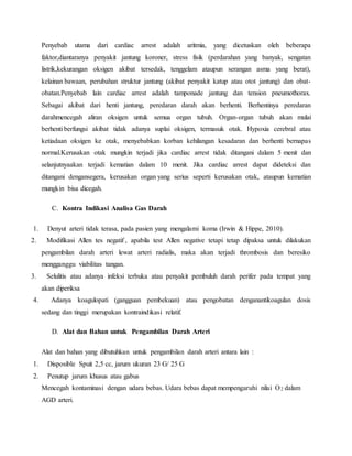 Penyebab utama dari cardiac arrest adalah aritmia, yang dicetuskan oleh beberapa 
faktor,diantaranya penyakit jantung koroner, stress fisik (perdarahan yang banyak, sengatan 
listrik,kekurangan oksigen akibat tersedak, tenggelam ataupun serangan asma yang berat), 
kelainan bawaan, perubahan struktur jantung (akibat penyakit katup atau otot jantung) dan obat-obatan. 
Penyebab lain cardiac arrest adalah tamponade jantung dan tension pneumothorax. 
Sebagai akibat dari henti jantung, peredaran darah akan berhenti. Berhentinya peredaran 
darahmencegah aliran oksigen untuk semua organ tubuh. Organ-organ tubuh akan mulai 
berhenti berfungsi akibat tidak adanya suplai oksigen, termasuk otak. Hypoxia cerebral atau 
ketiadaan oksigen ke otak, menyebabkan korban kehilangan kesadaran dan berhenti bernapas 
normal.Kerusakan otak mungkin terjadi jika cardiac arrest tidak ditangani dalam 5 menit dan 
selanjutnyaakan terjadi kematian dalam 10 menit. Jika cardiac arrest dapat dideteksi dan 
ditangani dengansegera, kerusakan organ yang serius seperti kerusakan otak, ataupun kematian 
mungkin bisa dicegah. 
C. Kontra Indikasi Analisa Gas Darah 
1. Denyut arteri tidak terasa, pada pasien yang mengalami koma (Irwin & Hippe, 2010). 
2. Modifikasi Allen tes negatif , apabila test Allen negative tetapi tetap dipaksa untuk dilakukan 
pengambilan darah arteri lewat arteri radialis, maka akan terjadi thrombosis dan beresiko 
mengganggu viabilitas tangan. 
3. Selulitis atau adanya infeksi terbuka atau penyakit pembuluh darah perifer pada tempat yang 
akan diperiksa 
4. Adanya koagulopati (gangguan pembekuan) atau pengobatan denganantikoagulan dosis 
sedang dan tinggi merupakan kontraindikasi relatif. 
D. Alat dan Bahan untuk Pengambilan Darah Arteri 
Alat dan bahan yang dibutuhkan untuk pengambilan darah arteri antara lain : 
1. Disposible Spuit 2,5 cc, jarum ukuran 23 G/ 25 G 
2. Penutup jarum khusus atau gabus 
Mencegah kontaminasi dengan udara bebas. Udara bebas dapat mempengaruhi nilai O2 dalam 
AGD arteri. 
 