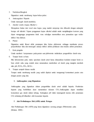 3. Nierbeken/Bengkok 
Digunakan untuk membuang kapas bekas pakai. 
4. Anticoagulant Heparin 
Untuk mencegah darah membeku. 
5. Alcohol swabs ( kapas Alkohol ) 
Merupakan bahan dari wool atau kapas yang mudah menyerap dan dibasahi dengan antiseptic 
berupa etil alkohol. Tujuan penggunaan kapas alkohol adalah untuk menghilangkan kotoran yang 
dapat mengganggu pengamatan letak vena sekaligus mensterilkan area penusukan agar resiko 
infeksi bisa ditekan. 
6. Plester 
Digunakan untuk fiksasi akhir penutupan luka bekas plebotomi, sehingga membantu proses 
penyembuhan luka dan mencegah adanya infeksi akibat perlukaan atau trauma akibat penusukan. 
7. Kain pengalas 
Untuk memberi kenyamanan pada pasien saat plebotomis melakukan pengambilan darah vena. 
8. Tempat berisi es batu 
Bila laboratorium jauh, maka specimen darah arteri harus dimasukkan kedalam tempat berisi es 
batu sebab suhu yang rendah akan menurunkan metabolism sel darah yang mungkin merubah 
nilai pH, PCO2, PO2, HCO3 
-. 
9. Tempat sampah khusus needle 
Tempat untuk membuang needle yang sudah dipakai untuk mengurangi kontaminasi pasien satu 
dengan pasien yang lain. 
E. Antikoagulan yang Digunakan 
Antikoagulan yang digunakan dalam pengambilan darah arteri adalah heparin. Pemberian 
heparin yang berlebiham akan menurunkan tekanan CO2.Antikoagulan dapat mendilusi 
konsentrasi gas darah dalam tabung. Sedangkan pH tidak terpengaruh karena efek penurunan 
CO2 terhadap pH dihambat oleh keasaman heparin. 
F. Alat Perlindungan Diri (APD) untuk Petugas 
Alat Perlindungan Diri (APD) yang harus digunakan seorang petugas (Plebotomis) yaitu 
(Rohani, 2008) : 
 