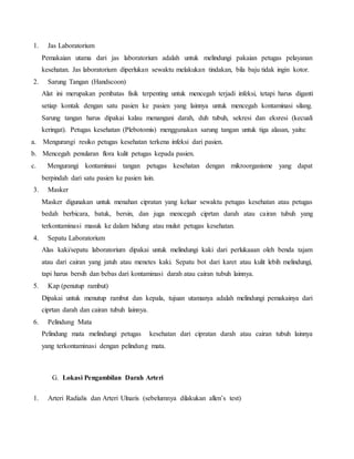 1. Jas Laboratorium 
Pemakaian utama dari jas laboratorium adalah untuk melindungi pakaian petugas pelayanan 
kesehatan. Jas laboratorium diperlukan sewaktu melakukan tindakan, bila baju tidak ingin kotor. 
2. Sarung Tangan (Handscoon) 
Alat ini merupakan pembatas fisik terpenting untuk mencegah terjadi infeksi, tetapi harus diganti 
setiap kontak dengan satu pasien ke pasien yang lainnya untuk mencegah kontaminasi silang. 
Sarung tangan harus dipakai kalau menangani darah, duh tubuh, sekresi dan eksresi (kecuali 
keringat). Petugas kesehatan (Plebotomis) menggunakan sarung tangan untuk tiga alasan, yaitu: 
a. Mengurangi resiko petugas kesehatan terkena infeksi dari pasien. 
b. Mencegah penularan flora kulit petugas kepada pasien. 
c. Mengurangi kontaminasi tangan petugas kesehatan dengan mikroorganisme yang dapat 
berpindah dari satu pasien ke pasien lain. 
3. Masker 
Masker digunakan untuk menahan cipratan yang keluar sewaktu petugas kesehatan atau petugas 
bedah berbicara, batuk, bersin, dan juga mencegah ciprtan darah atau cairan tubuh yang 
terkontaminasi masuk ke dalam hidung atau mulut petugas kesehatan. 
4. Sepatu Laboratorium 
Alas kaki/sepatu laboratorium dipakai untuk melindungi kaki dari perlukaaan oleh benda tajam 
atau dari cairan yang jatuh atau menetes kaki. Sepatu bot dari karet atau kulit lebih melindungi, 
tapi harus bersih dan bebas dari kontaminasi darah atau cairan tubuh lainnya. 
5. Kap (penutup rambut) 
Dipakai untuk menutup rambut dan kepala, tujuan utamanya adalah melindungi pemakainya dari 
ciprtan darah dan cairan tubuh lainnya. 
6. Pelindung Mata 
Pelindung mata melindungi petugas kesehatan dari cipratan darah atau cairan tubuh lainnya 
yang terkontaminasi dengan pelindung mata. 
G. Lokasi Pengambilan Darah Arteri 
1. Arteri Radialis dan Arteri Ulnaris (sebelumnya dilakukan allen’s test) 
 