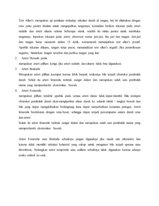 Test Allen’s merupakan uji penilaian terhadap sirkulasi darah di tangan, hal ini dilakukan dengan 
cara yaitu: pasien diminta untuk mengepalkan tangannya, kemudian berikan tekanan pada arteri 
radialis dan arteri ulnaris selama beberapa menit, setelah itu minta pasien unutk membuka 
tangannya, lepaskan tekanan pada arteri, observasi warna jari-jari, ibu jari dan tangan. Jari-jari 
dan tangan harus memerah dalam 15 detik, warnamerah menunjukkan test allen’s positif. 
Apabila tekanan dilepas, tangan tetap pucat, menunjukkan test allen’s negatif. Jika pemeriksaan 
negative, hindarkan tangan tersebut dan periksa tangan yang lain. 
2. Arteri Dorsalis pedis 
merupakan arteri pilihan ketiga jika arteri radialis dan ulnaris tidak bisa digunakan. 
3. Arteri Brakialis 
Merupakan arteri pilihan keempat karena lebih banyak resikonya bila terjadi obstruksi pembuluh 
darah. Selain itu arteri femoralis terletak sangat dalam dan merupakan salah satu pembuluh 
utama yang memperdarahi ekstremitas bawah. 
4. Arteri Femoralis 
merupakan pilihan terakhir apabila pada semua arteri diatas tidak dapat diambil. Bila terdapat 
obstruksi pembuluh darah akan menghambat aliran darah ke seluruh tubuh / tungkai bawah dan 
bila yang dapat mengakibatkan berlangsung lama dapat menyebabkan kematian jaringan. Arteri 
femoralis berdekatan dengan vena besar, sehingga dapat terjadi percampuran antara darah vena 
dan arteri. 
Selain itu arteri femoralis terletak sangat dalam dan merupakan salah satu pembuluh utama yang 
memperdarahi ekstremitas bawah. 
Arteri Femoralis atau Brakialis sebaiknya jangan digunakan jika masih ada alternative lain 
karena tidak memiliki sirkulasi kolateral yang cukup untuk mengatasi bila terjadi spasme atau 
thrombosis. Sedangkan arteri temporalis atau axillaris sebaiknya tidak digunakan karena adanya 
resiko emboli ke otak. 
 