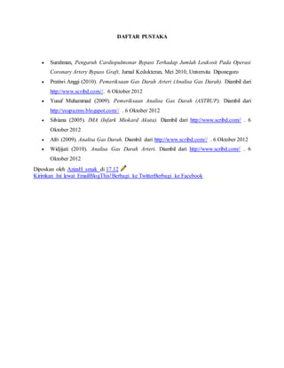 DAFTAR PUSTAKA 
 Surahman, Pengaruh Cardiopulmonar Bypass Terhadap Jumlah Leukosit Pada Operasi 
Coronary Artery Bypass Graft, Jurnal Kedokteran, Mei 2010, Universita Diponegoro 
 Pratiwi Anggi (2010). Pemeriksaan Gas Darah Arteri (Analisa Gas Darah). Diambil dari 
http://www.scribd.com//. 6 Oktober 2012 
 Yusuf Muhammad (2009). Pemeriksaan Analisa Gas Darah (ASTRUP). Diambil dari 
http://ysupazmy.blogspot.com// . 6 Oktober 2012 
 Silviana (2005). IMA (Infark Miokard Akuta). Diambil dari http://www.scribd.com// . 6 
Oktober 2012 
 Afri (2009). Analisa Gas Darah. Diambil dari http://www.scribd.com// . 6 Oktober 2012 
 Widjijati (2010). Analisa Gas Darah Arteri. Diambil dari http://www.scribd.com// . 6 
Oktober 2012 
Diposkan oleh AzizaH_smak di 17.12 
Kirimkan Ini lewat EmailBlogThis!Berbagi ke TwitterBerbagi ke Facebook 
