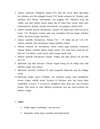 3. Asidosis respiratorik. Peningkatan tekanan CO2 lebih dari normal akibat hipoventilasi 
dan dikatakan akut bila peninggian tekanan CO2 disertai penurunan pH. Misalnya, pada 
intoksikasi obat, blokade neuromuskuler, atau gangguan SSP. Dikatakan kronis bila 
ventilasi yang tidak adekuat disertai dengan nilai pH dalam batas normal, seperti pada 
bronkopulmonari displasia, penyakit neuromuskuler, dan gangguan elektrolit berat. 
4. Asidosis metabolik yang tak terkompensasi. Tekanan CO2 dalam batas normal dan pH di 
bawah 7,30. Merupakan keadaan kritis yang memerlukan intervensi dengan perbaikan 
ventilasi dan koreksi dengan bikarbonat. 
5. Asidosis metabolik terkompensasi. Tekanan CO2 < 30 mmHg dan pH 7,30--7,40. 
Asidosis metabolik telah terkompensasi dengan perbaikan ventilasi. 
6. Alkalosis metabolik tak terkompensasi. Sistem ventilasi gagal melakukan kompensasi 
terhadap alkalosis metabolik ditandai dengan tekanan CO2 dalam batas normal dan pH 
lebih dari 7,50 misalnya pasien stenosis pilorik dengan muntah lama. 
7. Alkalosis metabolik terkompensasi sebagian. Ventilasi yang tidak adekuat serta pH lebih 
dari 7,50. 
8. Hipoksemia yang tidak terkoreksi. Tekanan oksigen kurang dari 60 mmHg walau telah 
diberikan oksigen yang adekuat 
9. Hipoksemia terkoreksi. Pemberian O2 dapat mengoreksi hipoksemia yang ada sehingga 
normal. 
10. Hipoksemia dengan koreksi berlebihan. Jika pemberian oksigen dapat meningkatkan 
tekanan oksigen melebihi normal. Keadaan ini berbahaya pada bayi karena dapat 
menimbulkan retinopati of prematurity, peningkatan aliran darah paru, atau keracunan 
oksigen. Oleh karena itu, perlu dilakukan pemeriksaan yang lain seperti konsumsi dan 
distribusi oksigen. 
3. Tujuan 
 
Menilai tingkat keseimbangan asam dan basa 
 
Mengetahui kondisi fungsi pernafasan dan kardiovaskuler 
 