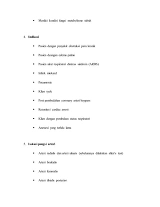  
Menilai kondisi fungsi metabolisme tubuh 
4. Indikasi 
 
Pasien dengan penyakit obstruksi paru kronik 
 
Pasien deangan edema pulmo 
 
Pasien akut respiratori distress sindrom (ARDS) 
 
Infark miokard 
 
Pneumonia 
 
Klien syok 
 
Post pembedahan coronary arteri baypass 
 
Resusitasi cardiac arrest 
 
Klien dengan perubahan status respiratori 
 
Anestesi yang terlalu lama 
5. Lokasi pungsi arteri 
 
Arteri radialis dan arteri ulnaris (sebelumnya dilakukan allen’s test) 
 
Arteri brakialis 
 
Arteri femoralis 
 
Arteri tibialis posterior 
 