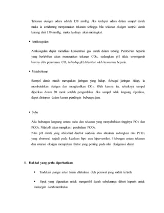 Tekanan oksigen udara adalah 158 mmHg. Jika terdapat udara dalam sampel darah 
maka ia cenderung menyamakan tekanan sehingga bila tekanan oksigen sampel darah 
kurang dari 158 mmHg, maka hasilnya akan meningkat. 
 
Antikoagulan 
Antikoagulan dapat mendilusi konsentrasi gas darah dalam tabung. Pemberian heparin 
yang berlebihan akan menurunkan tekanan CO2, sedangkan pH tidak terpengaruh 
karena efek penurunan CO2 terhadap pH dihambat oleh keasaman heparin. 
 
Metabolisme 
Sampel darah masih merupakan jaringan yang hidup. Sebagai jaringan hidup, ia 
membutuhkan oksigen dan menghasilkan CO2. Oleh karena itu, sebaiknya sampel 
diperiksa dalam 20 menit setelah pengambilan. Jika sampel tidak langsung diperiksa, 
dapat disimpan dalam kamar pendingin beberapa jam. 
 
Suhu 
Ada hubungan langsung antara suhu dan tekanan yang menyebabkan tingginya PO2 dan 
PCO2. Nilai pH akan mengikuti perubahan PCO2. 
Nilai pH darah yang abnormal disebut asidosis atau alkalosis sedangkan nilai PCO2 
yang abnormal terjadi pada keadaan hipo atau hiperventilasi. Hubungan antara tekanan 
dan saturasi oksigen merupakan faktor yang penting pada nilai oksigenasi darah 
8. Hal-hal yang perlu diperhatikan 
 
Tindakan pungsi arteri harus dilakukan oleh perawat yang sudah terlatih 
 
Spuit yang digunakan untuk mengambil darah sebelumnya diberi heparin untuk 
mencegah darah membeku 
 