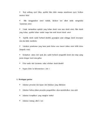  
Kaji ambang nyeri klien, apabila klien tidak mampu menoleransi nyeri, berikan 
anestesi lokal 
 
Bila menggunakan arteri radialis, lakukan test allent untuk mengetahui 
kepatenan arteri 
 
Untuk memastikan apakah yang keluar darah vena atau darah arteri, lihat darah 
yang keluar, apabila keluar sendiri tanpa kita tarik berarti darah arteri 
 
Apabila darah sudah berhasil diambil, goyangkan spuit sehingga darah tercampur 
rata dan tidak membeku 
 
Lakukan penekanan yang lama pada bekas area insersi (aliran arteri lebih deras 
daripada vena) 
 
Keluarkan udara dari spuit jika sudah berhasil mengambil darah dan tutup ujung 
jarum dengan karet atau gabus 
 
Ukur tanda vital (terutama suhu) sebelum darah diambil 
 
Segera kirim ke laboratorium ( sito ) 
I. Persiapan pasien 
 
Jelaskan prosedur dan tujuan dari tindakan yang dilakukan 
 
Jelaskan bahwa dalam prosedur pengambilan akan menimbulkan rasa sakit 
 
Jelaskan komplikasi yang mungkin timbul 
 
Jelaskan tentang allen’s test 
 