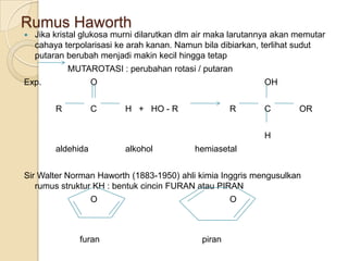 Rumus Haworth
   Jika kristal glukosa murni dilarutkan dlm air maka larutannya akan memutar
    cahaya terpolarisasi ke arah kanan. Namun bila dibiarkan, terlihat sudut
    putaran berubah menjadi makin kecil hingga tetap
             MUTAROTASI : perubahan rotasi / putaran
Exp.                O                                         OH


         R          C      H + HO - R                 R       C        OR


                                                              H
         aldehida          alkohol          hemiasetal


Sir Walter Norman Haworth (1883-1950) ahli kimia Inggris mengusulkan
   rumus struktur KH : bentuk cincin FURAN atau PIRAN
                    O                                 O



               furan                          piran
 