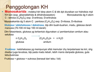 Penggolongan KH
   Monosakarida : molekul tdr bbrp atom C & tdk dpt diuraikan scr hidrolisis mjd
    KH lain (exp. gliseraldehida & dihidroksiaseton)         Monosakarida dg 4 atom
    C : tetrosa (C4H8O4) exp. D-eritrosa, D-eritrulosa
    Monosakarida dg 5 atom C : pentosa (C5H10O5) exp. D-ribosa, D-ribulosa
    Glukosa / aldoheksosa / dekstrosa, tdp dlm buah-buahan, madu, glokosa darah
    manusia (70-100 ml tiap 100 ml darah)
    Dlm fotosintesis, glukosa yg terbentuk digunakan u/ pembentukan amilum atau
    selulosa
              n C6H12O6              (C6H10O5)n + n H2O
              glukosa                    amilum


     Fruktosa : ketoheksosa yg mempunyai sifat memutar chy terpolarisasi ke kiri, shg
    disebut juga levulosa, tdp pada madu lebah, lebih manis daripada glukosa, gula
    tebu/sukrosa
    Fruktosa + glukosa = sukrosa (berasal dari tebu / bit)
 
