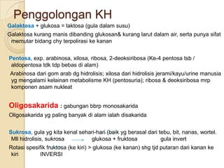 Penggolongan KH
Galaktosa + glukosa = laktosa (gula dalam susu)
Galaktosa kurang manis dibanding glukosan& kurang larut dalam air, serta punya sifat
 memutar bidang chy terpolirasi ke kanan


Pentosa, exp. arabinosa, xilosa, ribosa, 2-deoksiribosa (Ke-4 pentosa tsb /
 aldopentosa tdk tdp bebas di alam)
 Arabinosa dari gom arab dg hidrolisis; xilosa dari hidrolisis jerami/kayu/urine manusia
 yg mengalami kelainan metabolisme KH (pentosuria); ribosa & deoksiribosa mrp
 komponen asam nukleat


Oligosakarida : gabungan bbrp monosakarida
Oligosakarida yg paling banyak di alam ialah disakarida


Sukrosa, gula yg kita kenal sehari-hari (baik yg berasal dari tebu, bit, nanas, wortel.
 Mll hidrolisis, sukrosa        glukosa + fruktosa             gula invert
Rotasi spesifik fruktosa (ke kiri) > glukosa (ke kanan) shg tjd putaran dari kanan ke
 kiri        INVERSI
 
