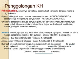 Penggolongan KH
Polisakarida, umumnya bermolekul besar & lebih kompleks daripada mono &
  oligosakarida
Polosakarida yg tdr atas 1 macam monosakarida saja : HOMOPOLISAKARIDA,
  sedangkan yg mengandung senyawa lain : HETEROPOLISAKARIDA
Umumnya polisakarida berupa senyawa putih, tdk berbentuk kristal, tdk mempunyai
  rasa manis & tdk punya sifat mereduksi, larut dalam air dlm bentuk koloid (exp.
  amilum, glikogen, desktrin & selulosa)


Amilum, disebut juga pati (tdp pada umbi, daun, batang & biji-bijian). Amilum tdr dari 2
  macam polisakarida (polimer dari glukosa) : amilosa (20-28%) & amilopektin
Amilosa : 250-300 unit D-glukosa + ikatan α 1,4-glikosidik
Amilopektin : 1000 unit D-glukosa + ikatan 1,4-glikosidik & 1,6-glikosidik
Butir pati tdk larut dalam air dingin, bila suspensi dlm air dipanaskan       tjd larutan
  koloid yg kental            (+) lar. Iodium            warna biru (tjd senyawa o/
  amilosa) / warna ungu/merah lembayung (tjd senyawa o/ amilopektin)
                           Amilum enzim amilase            β maltosa
 