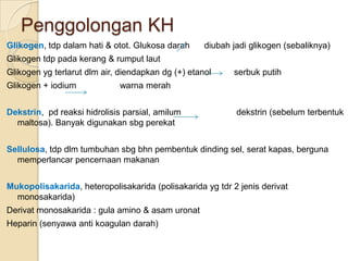 Penggolongan KH
Glikogen, tdp dalam hati & otot. Glukosa darah      diubah jadi glikogen (sebaliknya)
Glikogen tdp pada kerang & rumput laut
Glikogen yg terlarut dlm air, diendapkan dg (+) etanol     serbuk putih
Glikogen + iodium            warna merah


Dekstrin, pd reaksi hidrolisis parsial, amilum              dekstrin (sebelum terbentuk
  maltosa). Banyak digunakan sbg perekat


Sellulosa, tdp dlm tumbuhan sbg bhn pembentuk dinding sel, serat kapas, berguna
  memperlancar pencernaan makanan


Mukopolisakarida, heteropolisakarida (polisakarida yg tdr 2 jenis derivat
  monosakarida)
Derivat monosakarida : gula amino & asam uronat
Heparin (senyawa anti koagulan darah)
 