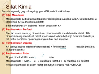 Sifat Kimia
Berhubungan dg gugus fungsi (gugus –OH, aldehida & keton)
(1) Sifat Mereduksi
   Monosakarida & disakarida dapat mereduksi pada suasana BASA, Sifat reduktor u/
   identifikasi KH & analisis kuantitatif
   Sifat mereduksi krn aldehida / keton bebas dlm KH
(2) Pembentukan Furfural
   Dlm lar. asam encer yg dipanaskan, monosakarida masih bersifat stabil . Bila
   dipanaskan dg asam kuat pekat, monosakarida berubah mjd furfural / derivatnya,
   mll reaksi dehidrasi / pelepasan molekul air dari senyawa
(3) Pembentukan Osazon
   KH (punya gugus aldehida/keton bebas) + fenilhidrazin         osazon (kristal &
   ttk lebur spesifik)
(4) Pembentukan Ester
   Gugus hidroksil KH+ asam             ester
   Monosakarida + ATP      α –D-glukosa-6-fosfat & α –D-fruktosa-1,6-difosfat
   Proses esterifikasi dg asam fosfat dlm tubuh : proses FOSFORILASI
 
