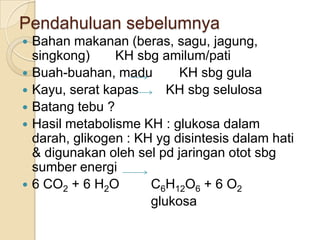 Pendahuluan sebelumnya
   Bahan makanan (beras, sagu, jagung,
    singkong)     KH sbg amilum/pati
   Buah-buahan, madu        KH sbg gula
   Kayu, serat kapas      KH sbg selulosa
   Batang tebu ?
   Hasil metabolisme KH : glukosa dalam
    darah, glikogen : KH yg disintesis dalam hati
    & digunakan oleh sel pd jaringan otot sbg
    sumber energi
   6 CO2 + 6 H2O       C6H12O6 + 6 O2
                        glukosa
 