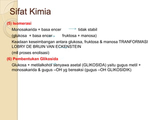 Sifat Kimia
(5) Isomerasi
  Monosakarida + basa encer           tidak stabil
  (glukosa + basa encer       fruktosa + manosa)
  Keadaan keseimbangan antara glukosa, fruktosa & manosa TRANFORMASI
  LOBRY DE BRUIN VAN ECKENSTEIN
  (mll proses enolisasi)
(6) Pembentukan Glikosida
  Glukosa + metilalkohol senyawa asetal (GLIKOSIDA) yaitu gugus metil +
  monosakarida & gugus –OH yg bereaksi (gugus –OH GLIKOSIDIK)
 