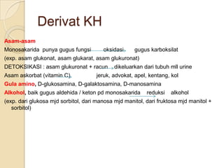 Derivat KH
Asam-asam
Monosakarida punya gugus fungsi         oksidasi     gugus karboksilat
(exp. asam glukonat, asam glukarat, asam glukuronat)
DETOKSIKASI : asam glukuronat + racun        dikeluarkan dari tubuh mll urine
Asam askorbat (vitamin C)            jeruk, advokat, apel, kentang, kol
Gula amino, D-glukosamina, D-galaktosamina, D-manosamina
Alkohol, baik gugus aldehida / keton pd monosakarida      reduksi   alkohol
(exp. dari glukosa mjd sorbitol, dari manosa mjd manitol, dari fruktosa mjd manitol +
   sorbitol)
 