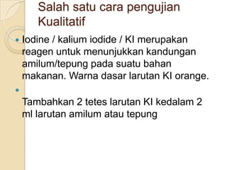 Salah satu cara pengujian
       Kualitatif
   Iodine / kalium iodide / KI merupakan
    reagen untuk menunjukkan kandungan
    amilum/tepung pada suatu bahan
    makanan. Warna dasar larutan KI orange.

    Tambahkan 2 tetes larutan KI kedalam 2
    ml larutan amilum atau tepung
 
