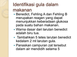 Identifikasi gula dalam
makanan
 Benedict, Fehling A dan Fehling B
  merupakan reagen yang dapat
  menunjukkan keberadaan glukosa
  pada suatu bahan makanan.
 Warna dasar dari larutan benedict
  adalah biru tua.
 Tambahkan 5 tetes larutan benedict
  kedalam 2 ml larutan gula.
 Panaskan campuran zat tersebut
  dalam air mendidih selama 5
 