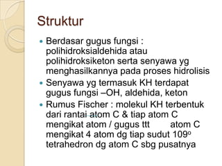 Struktur
 Berdasar gugus fungsi :
  polihidroksialdehida atau
  polihidroksiketon serta senyawa yg
  menghasilkannya pada proses hidrolisis
 Senyawa yg termasuk KH terdapat
  gugus fungsi –OH, aldehida, keton
 Rumus Fischer : molekul KH terbentuk
  dari rantai atom C & tiap atom C
  mengikat atom / gugus ttt      atom C
  mengikat 4 atom dg tiap sudut 109o
  tetrahedron dg atom C sbg pusatnya
 