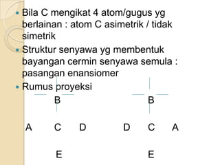  Bila C mengikat 4 atom/gugus yg
  berlainan : atom C asimetrik / tidak
  simetrik
 Struktur senyawa yg membentuk
  bayangan cermin senyawa semula :
  pasangan enansiomer
 Rumus proyeksi
          B                     B

    A    C    D          D     C    A

         E                     E
 