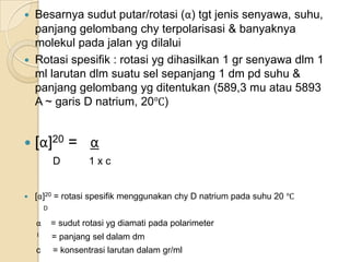    Besarnya sudut putar/rotasi (α) tgt jenis senyawa, suhu,
    panjang gelombang chy terpolarisasi & banyaknya
    molekul pada jalan yg dilalui
   Rotasi spesifik : rotasi yg dihasilkan 1 gr senyawa dlm 1
    ml larutan dlm suatu sel sepanjang 1 dm pd suhu &
    panjang gelombang yg ditentukan (589,3 mu atau 5893
    A ~ garis D natrium, 20℃)


   [α]20 = α
            D        1xc


   [α]20 = rotasi spesifik menggunakan chy D natrium pada suhu 20 ℃
        D

    α       = sudut rotasi yg diamati pada polarimeter
    l       = panjang sel dalam dm
    c       = konsentrasi larutan dalam gr/ml
 