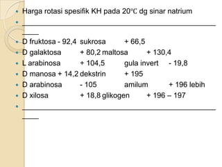    Harga rotasi spesifik KH pada 20℃ dg sinar natrium
   _______________________________________________
    ____
   D fruktosa - 92,4 sukrosa       + 66,5
   D galaktosa       + 80,2 maltosa       + 130,4
   L arabinosa       + 104,5       gula invert - 19,8
   D manosa + 14,2 dekstrin        + 195
   D arabinosa       - 105         amilum       + 196 lebih
   D xilosa          + 18,8 glikogen      + 196 – 197
   _______________________________________________
    ____
 