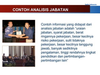 Contoh informasi yang didapat dari analisis jabatan adalah “uraian jabatan, syarat jabatan, berat ringannya pekerjaan, besar kecilnya risiko pekerjaan, sulit tidaknya pekerjaan, besar kecilnya tanggung jawab, banyak sedikitnya pengalaman, tinggi rendahnya tingkat pendidikan dan pertimbangan-pertimbangan lain” CONTOH ANALISIS JABATAN 