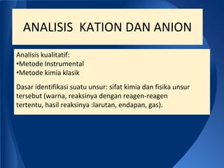 ANALISIS KATION DAN ANION
Analisis kualitatif:
•Metode Instrumental
•Metode kimia klasik
Dasar identifikasi suatu unsur: sifat kimia dan fisika unsur
tersebut (warna, reaksinya dengan reagen-reagen
tertentu, hasil reaksinya :larutan, endapan, gas).
 