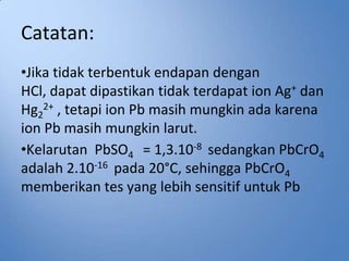 Catatan:
•Jika tidak terbentuk endapan dengan
HCl, dapat dipastikan tidak terdapat ion Ag+ dan
Hg22+ , tetapi ion Pb masih mungkin ada karena
ion Pb masih mungkin larut.
•Kelarutan PbSO4 = 1,3.10-8 sedangkan PbCrO4
adalah 2.10-16 pada 20°C, sehingga PbCrO4
memberikan tes yang lebih sensitif untuk Pb
 