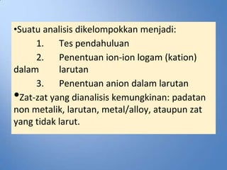 •Suatu analisis dikelompokkan menjadi:
      1. Tes pendahuluan
      2. Penentuan ion-ion logam (kation)
dalam       larutan
      3. Penentuan anion dalam larutan
• Zat-zat yang dianalisis kemungkinan: padatan
non metalik, larutan, metal/alloy, ataupun zat
yang tidak larut.
 