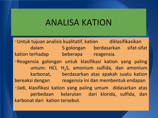 ANALISA KATION
Untuk tujuan analisis kualitatif, kation    diklasifikasikan
        dalam           5 golongan     berdasarkan sifat-sifat
kation terhadap         beberapa       reagensia.
Reagensia golongan untuk klasifikasi kation yang paling
        umum: HCl, H2S, amonium sulfida, dan amonium
        karbonat,       berdasarkan atas apakah suatu kation
bereaksi dengan         reagensia ini dan membentuk endapan
Jadi, klasifikasi kation yang paling umum didasarkan atas
        perbedaan kelarutan dari klorida, sulfida, dan
karbonat dari kation tersebut.
 