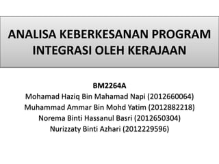 ANALISA KEBERKESANAN PROGRAM
INTEGRASI OLEH KERAJAAN
BM2264A
Mohamad Haziq Bin Mahamad Napi (2012660064)
Muhammad Ammar Bin Mohd Yatim (2012882218)
Norema Binti Hassanul Basri (2012650304)
Nurizzaty Binti Azhari (2012229596)
 