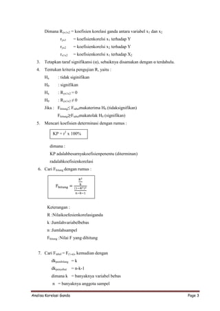 Dimana Ryx1x2 = koefisien korelasi ganda antara variabel x1 dan x2
                 ryx1     = koefisienkorelsi x1 terhadap Y
                 ryx2     = koefisienkorelsi x2 terhadap Y
                 rx1x2    = koefisienkorelsi x1 terhadap X2
  3.   Tetapkan taraf signifikansi (α), sebaiknya disamakan dengan α terdahulu.
  4.   Tentukan kriteria pengujian R, yaitu :
       Ha       : tidak siginifikan
       H0       : signifikan
       Ha       : Ryx1x2 = 0
       H0       : Ryx1x2 ≠ 0
       Jika : Fhitung≤ Ftabelmakaterima H0 (tidaksignifikan)
                Fhitung Ftabelmakatolak H0 (signifikan)
  5.   Mencari koefisien determinasi dengan rumus :

             KP = r2 x 100%

            dimana :
            KP adalahbesarnyakoefisienpenentu (diterminan)
            radalahkoefisienkorelasi
   6. Cari Fhitung dengan rumus :




        Keterangan :
        R :Nilaikoefesienkorelasiganda
        k :Jumlahvariabelbebas
        n :Jumlahsampel
        Fhitung :Nilai F yang dihitung


   7. Cari Ftabel = F(1-α), kemudian dengan
            dkpembilang = k
            dkpenyebut   = n-k-1
            dimana k = banyaknya variabel bebas
             n = banyaknya anggota sampel

Analisa Korelasi Ganda                                                            Page 3
 