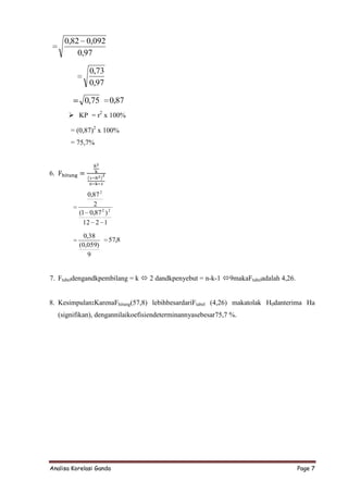 0,82 0,092
           0,97

                0,73
                0,97

              0,75      0,87
         KP = r2 x 100%

         = (0,87)2 x 100%
         = 75,7%



6.


               0,87 2
                 2
            (1 0,87 2 ) 2
              12 2 1
              0,38
                        57,8
            (0,059)
               9


7. Ftabeldengandkpembilang = k  2 dandkpenyebut = n-k-1 9makaFtabeladalah 4,26.


8. Kesimpulan:KarenaFhitung(57,8) lebihbesardariFtabel (4,26) makatolak H0danterima Ha
     (signifikan), dengannilaikoefisiendeterminannyasebesar75,7 %.




Analisa Korelasi Ganda                                                              Page 7
 
