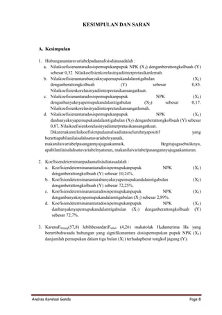 KESIMPULAN DAN SARAN



   A. Kesimpulan

   1. Hubunganantaravariabelpadaanalisisdiatasadalah :
      a. Nilaikoefisienantaradosispemupukanpupuk NPK (X1) denganberattongkolbuah (Y)
          sebesar 0,32. Nilaikoefisienkorelasinyadiinterpretasikanlemah.
      b. Nilaikoefisienantarabanyaknyapemupukandalamtigabulan                            (X2)
          denganberattongkolbuah                 (Y)                sebesar             0,85.
          Nilaikoefisienkorelasinyadiinterpretasikansangatkuat.
      c. Nilaikoefisienantaradosispemupukanpupuk                      NPK                (X1)
          denganbanyaknyapemupukandalamtigabulan               (X2)        sebesar      0,17.
          Nilaikoefisienkorelasinyadiinterpretasikansangatlemah.
      d. Nilaikoefisienantaradosispemupukanpupuk                      NPK                (X1)
          danbanyaknyapemupukandalamtigabulan (X2) denganberattongkolbuah (Y) sebesar
          0,87. Nilaikoefisienkorelasinyadiinterpretasikansangatkuat.
          Dikarenakannilaikoefisienpadaanalisadiatasseluruhnyapositif                    yang
       berartiapabilanilaisalahsatuvariabelnyanaik,
       makanilaivariabelpasangannyajugaakannaik.                        Begitujugasebaliknya,
       apabilanilaisalahsatuvariabelnyaturun, makanilaivariabelpasangannyajugaakanturun.

   2. Koefisiendeterminanpadaanalisisdiatasadalah :
      a. Koefisiendeterminanantaradosispemupukanpupuk           NPK                     (X1)
         denganberattongkolbuah (Y) sebesar 10,24%.
      b. Koefisiendeterminanantarabanyaknyapemupukandalamtigabulan                      (X2)
         denganberattongkolbuah (Y) sebesar 72,25%.
      c. Koefisiendeterminanantaradosispemupukanpupuk           NPK                     (X1)
         denganbanyaknyapemupukandalamtigabulan (X2) sebesar 2,89%.
      d. Koefisiendeterminanantaradosispemupukanpupuk           NPK                     (X1)
         danbanyaknyapemupukandalamtigabulan (X2) denganberattongkolbuah                 (Y)
         sebesar 72,7%.

   3. KarenaFhitung(57,8) lebihbesardariFtabel (4,26) makatolak H0danterima Ha yang
      berartibahwaada hubungan yang signifikanantara dosispemupukan pupuk NPK (X1)
      danjumlah pemupukan dalam tiga bulan (X2) terhadapberat tongkol jagung (Y).




Analisa Korelasi Ganda                                                                Page 8
 