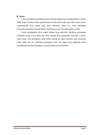 B. Saran
          Untuk melakukan pemupukan pada tanaman jagung harus memperhatikan kondisi
    lahan. Seperti keadaan tanah, apakah tanah tersebut cukup subur atau tidak, karena hal ini
    mempengaruhi dosis pupuk yang harus diberikan. Selain itu, untuk melakukan
    pemupukan juga harus memperhatikan kandungan unsur hara pada pupuk tersebut.
          Untuk mendapatkan berat tongkol jagung yang maksimal, sebaiknya pemupukan
    dilakukan selama 5 kali dalam tiga bulan dengan dosis pemupukan sebanyak 10 gram.
    Akan tetapi, efek pemupukan yang terlalu banyak ini dapat berimbas pada kesuburan
    tanah. Maka dari itu, diperlukan peninjauan lahan dan pupuk yang digunakan untuk
    mendukung berjalannya budidaya yang berkelanjutan (sustainable).




Analisa Korelasi Ganda                                                                 Page 9
 