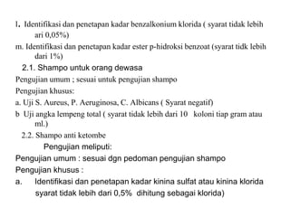 l. Identifikasi dan penetapan kadar benzalkonium klorida ( syarat tidak lebih
ari 0,05%)
m. Identifikasi dan penetapan kadar ester p-hidroksi benzoat (syarat tidk lebih
dari 1%)
2.1. Shampo untuk orang dewasa
Pengujian umum ; sesuai untuk pengujian shampo
Pengujian khusus:
a. Uji S. Aureus, P. Aeruginosa, C. Albicans ( Syarat negatif)
b Uji angka lempeng total ( syarat tidak lebih dari 10 koloni tiap gram atau
ml.)
2.2. Shampo anti ketombe
Pengujian meliputi:
Pengujian umum : sesuai dgn pedoman pengujian shampo
Pengujian khusus :
a. Identifikasi dan penetapan kadar kinina sulfat atau kinina klorida
syarat tidak lebih dari 0,5% dihitung sebagai klorida)
 
