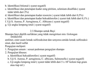 b. Identifikasi bitional ( syarat negatif)
c. Identifikasi dan penetapan kadar zeng pirition, selenium disulfida ( syarat
tidak lebih dari 2%)
d. Identifikasi dan penetapan kadar resorcin ( syarat tidak lebih dari 0,5%)
e. Identifikasi dan penetapan kadar heksaklorofen ( syarat tiak lebih dari 0,1% )
f. Uji S. Aureus, P. Aeruginosa, C. Albicans ( syarat negatif)
g. Uji angka lempeng total ( syarat negatif)
2.3.Shampo untuk Bayi
Shampo bayi dipilih surfaktan yang tidak mengiritasi mis: Golongan
imidazolin
amfoter, ester asam lemak sulfosuksinat dan senyawa amida lemak sulfosuksi-
sinat, dan lauril sulfat
Pengujian meliputi:
1. Pengujian umum : sesuai pedoman pengujian shampo
2. Pengujian khusus:
a. Identifikasi heksaklorofen ( syarat negatif)
b. Uji S. Aureus, P. aeruginosa, C. albicans, Salmonella ( syarat negatif)
c. Uji angka lempeng total ( syarat tidak lebih dari 5 x 102 koloni tiap gram
atau tiap ml )
 