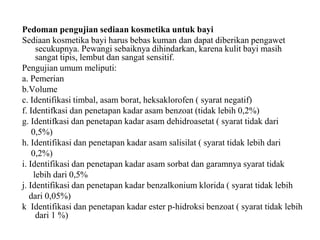 Pedoman pengujian sediaan kosmetika untuk bayi
Sediaan kosmetika bayi harus bebas kuman dan dapat diberikan pengawet
secukupnya. Pewangi sebaiknya dihindarkan, karena kulit bayi masih
sangat tipis, lembut dan sangat sensitif.
Pengujian umum meliputi:
a. Pemerian
b.Volume
c. Identifikasi timbal, asam borat, heksaklorofen ( syarat negatif)
f. Identifkasi dan penetapan kadar asam benzoat (tidak lebih 0,2%)
g. Identifkasi dan penetapan kadar asam dehidroasetat ( syarat tidak dari
0,5%)
h. Identifikasi dan penetapan kadar asam salisilat ( syarat tidak lebih dari
0,2%)
i. Identifikasi dan penetapan kadar asam sorbat dan garamnya syarat tidak
lebih dari 0,5%
j. Identifikasi dan penetapan kadar benzalkonium klorida ( syarat tidak lebih
dari 0,05%)
k Identifikasi dan penetapan kadar ester p-hidroksi benzoat ( syarat tidak lebih
dari 1 %)
 