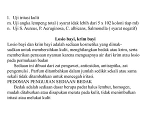 l. Uji iritasi kulit
m. Uji angka lempeng total ( syarat idak lebih dari 5 x 102 koloni tiap ml)
n. Uji S. Aureus, P. Aeruginosa, C. albicans, Salmonella ( syarat negatif)
Losio bayi, krim bayi
Losio bayi dan krim bayi adalah sediaan kosmetika yang dimak-
sudkan untuk membersihkan kulit, menghilangkan bedak atau krim, serta
memberikan perasaan nyaman karena menguapnya air dari krim atau losio
pada permukaan badan
Sediaan ini dibuat dari zat pengawet, antiosidan, antiseptika, zat
pengemulsi . Parfum ditambahkan dalam jumlah sedikit sekali atau sama
sekali tidak ditambahkan untuk mencegah iritasi.
PEDOMAN PENGUJIAN SEDIAAN BEDAK
Bedak adalah sediaan dasar berupa padat halus lembut, homogen,
mudah ditaburkan atau disapukan merata pada kulit, tidak menimbulkan
iritasi atau melukai kulit
 